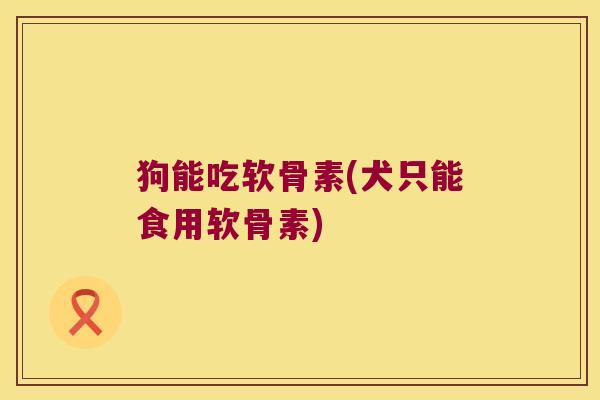 狗能吃软骨素(犬只能食用软骨素)