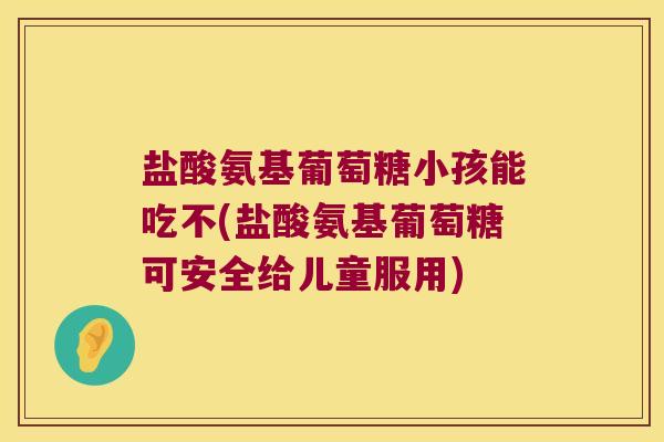 盐酸氨基葡萄糖小孩能吃不(盐酸氨基葡萄糖可安全给儿童服用)