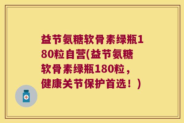 益节氨糖软骨素绿瓶180粒自营(益节氨糖软骨素绿瓶180粒，健康关节保护首选！)