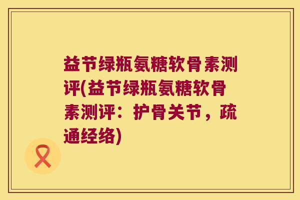 益节绿瓶氨糖软骨素测评(益节绿瓶氨糖软骨素测评：护骨关节，疏通经络)