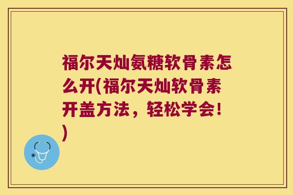 福尔天灿氨糖软骨素怎么开(福尔天灿软骨素开盖方法，轻松学会！)