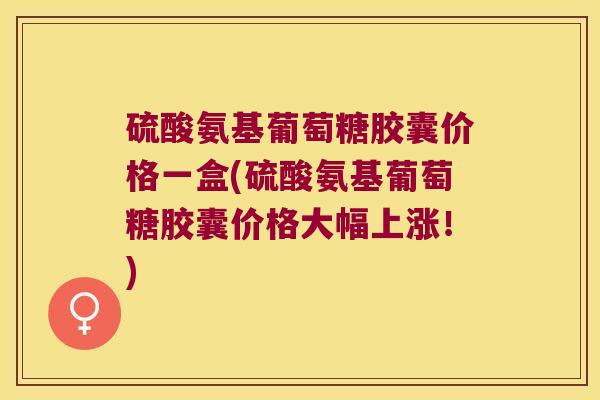 硫酸氨基葡萄糖胶囊价格一盒(硫酸氨基葡萄糖胶囊价格大幅上涨！)