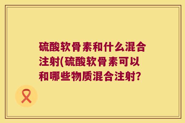 硫酸软骨素和什么混合注射(硫酸软骨素可以和哪些物质混合注射？