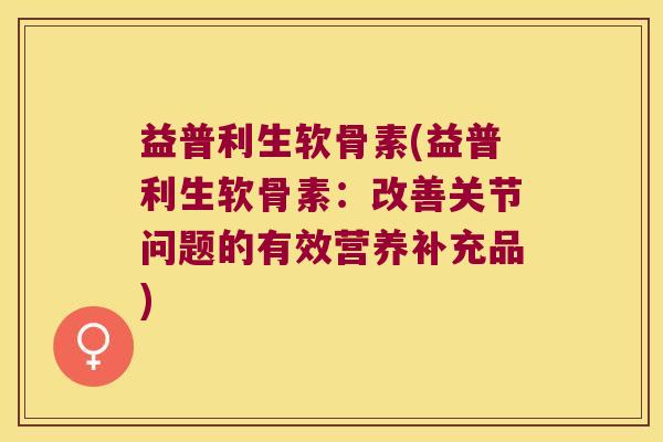 益普利生软骨素(益普利生软骨素:改善关节问题的有效营养补充品) 益普利生软骨素(益普利生软骨素:改善关节问题的有效营养补充品)