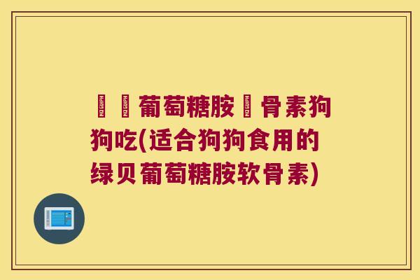 綠貝葡萄糖胺軟骨素狗狗吃(适合狗狗食用的绿贝葡萄糖胺软骨素) 綠貝葡萄糖胺軟骨素狗狗吃(适合狗狗食用的绿贝葡萄糖胺软骨素)