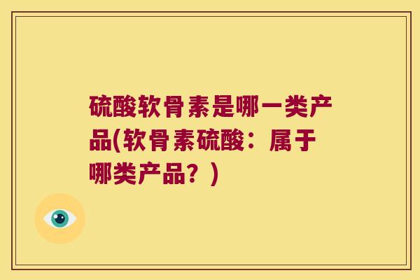 硫酸软骨素是哪一类产品(软骨素硫酸:属于哪类产品?) 硫酸软骨素是哪一类产品(软骨素硫酸:属于哪类产品?)