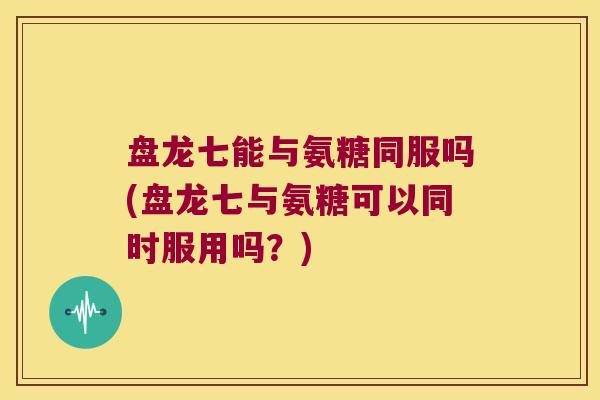 盘龙七能与氨糖同服吗(盘龙七与氨糖可以同时服用吗？)
