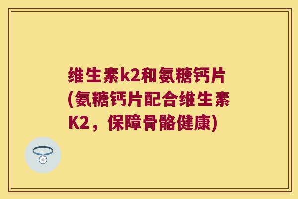 维生素k2和氨糖钙片(氨糖钙片配合维生素K2,保障骨骼健康) 维生素k2和氨糖钙片(氨糖钙片配合维生素K2,保障骨骼健康)