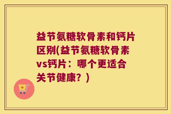 益节氨糖软骨素和钙片区别(益节氨糖软骨素vs钙片:哪个更适合关节健康?) 益节氨糖软骨素和钙片区别(益节氨糖软骨素vs钙片:哪个更适合关节健康?)