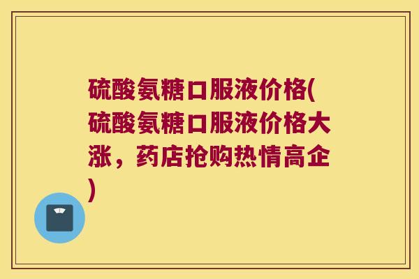 硫酸氨糖口服液价格(硫酸氨糖口服液价格大涨，药店抢购热情高企)