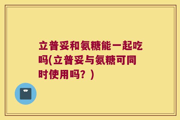 立普妥和氨糖能一起吃吗(立普妥与氨糖可同时使用吗？)