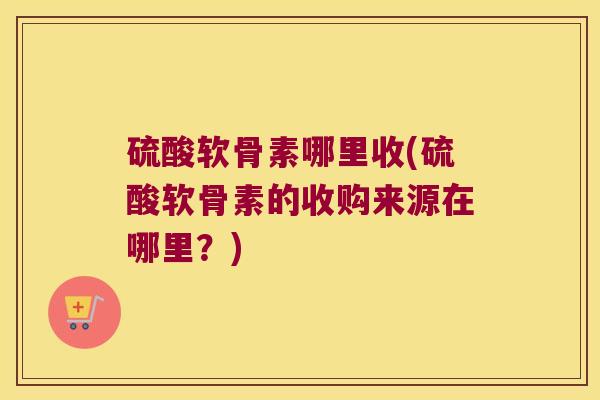 硫酸软骨素哪里收(硫酸软骨素的收购来源在哪里?) 硫酸软骨素哪里收(硫酸软骨素的收购来源在哪里?)
