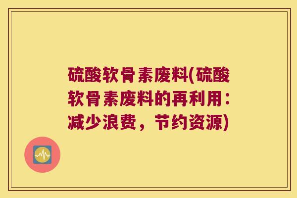 硫酸软骨素废料(硫酸软骨素废料的再利用：减少浪费，节约资源)