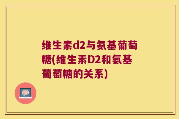 维生素d2与氨基葡萄糖(维生素D2和氨基葡萄糖的关系) 维生素d2与氨基葡萄糖(维生素D2和氨基葡萄糖的关系)