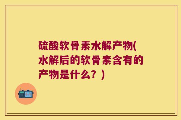硫酸软骨素水解产物(水解后的软骨素含有的产物是什么?) 硫酸软骨素水解产物(水解后的软骨素含有的产物是什么?)