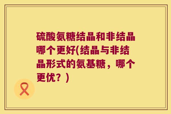 硫酸氨糖结晶和非结晶哪个更好(结晶与非结晶形式的氨基糖，哪个更优？)