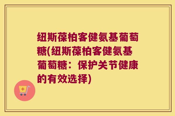纽斯葆柏客健氨基葡萄糖(纽斯葆柏客健氨基葡萄糖:保护关节健康的有效选择) 纽斯葆柏客健氨基葡萄糖(纽斯葆柏客健氨基葡萄糖:保护关节健康的有效选择)