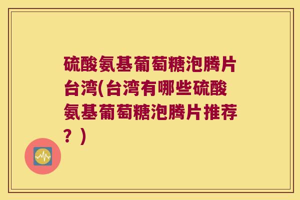硫酸氨基葡萄糖泡腾片台湾(台湾有哪些硫酸氨基葡萄糖泡腾片推荐？)