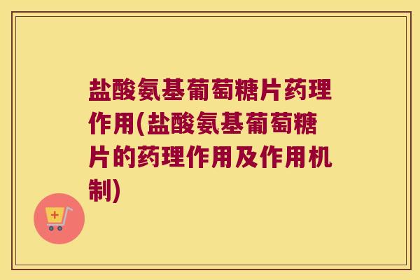 盐酸氨基葡萄糖片药理作用(盐酸氨基葡萄糖片的药理作用及作用机制)