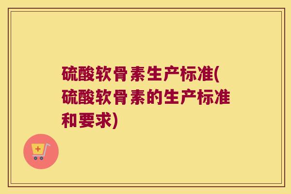 硫酸软骨素生产标准(硫酸软骨素的生产标准和要求) 硫酸软骨素生产标准(硫酸软骨素的生产标准和要求)
