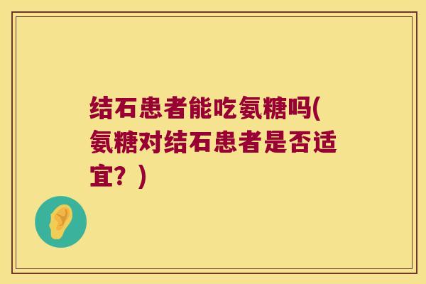 结石患者能吃氨糖吗(氨糖对结石患者是否适宜?) 结石患者能吃氨糖吗(氨糖对结石患者是否适宜?)