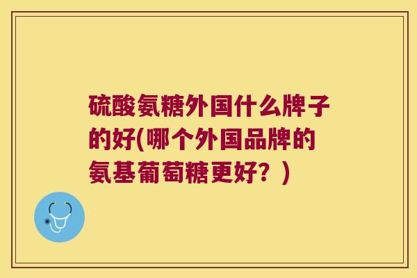硫酸氨糖外国什么牌子的好(哪个外国品牌的氨基葡萄糖更好?) 硫酸氨糖外国什么牌子的好(哪个外国品牌的氨基葡萄糖更好?)