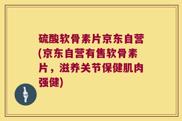 硫酸软骨素片京东自营(京东自营有售软骨素片,滋养关节保健肌肉强健) 硫酸软骨素片京东自营(京东自营有售软骨素片,滋养关节保健肌肉强健)
