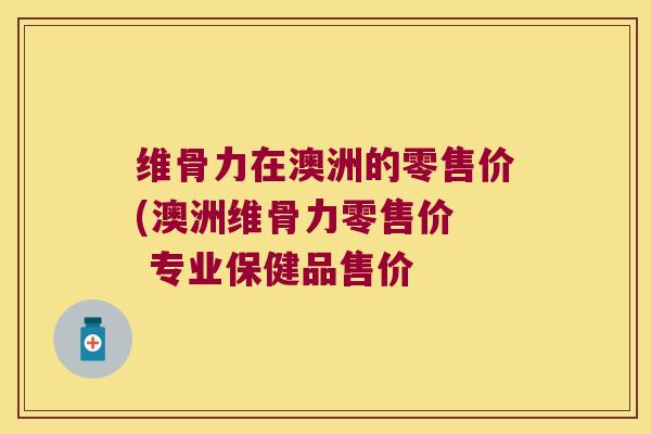 维骨力在澳洲的零售价(澳洲维骨力零售价  专业保健品售价