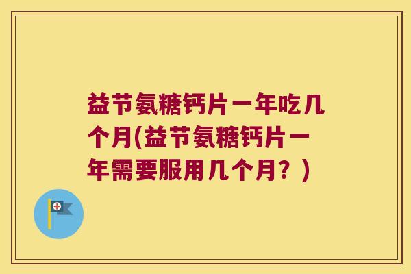 益节氨糖钙片一年吃几个月(益节氨糖钙片一年需要服用几个月?) 益节氨糖钙片一年吃几个月(益节氨糖钙片一年需要服用几个月?)