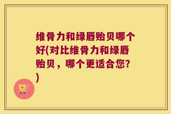 维骨力和绿唇贻贝哪个好(对比维骨力和绿唇贻贝,哪个更适合您?) 维骨力和绿唇贻贝哪个好(对比维骨力和绿唇贻贝,哪个更适合您?)