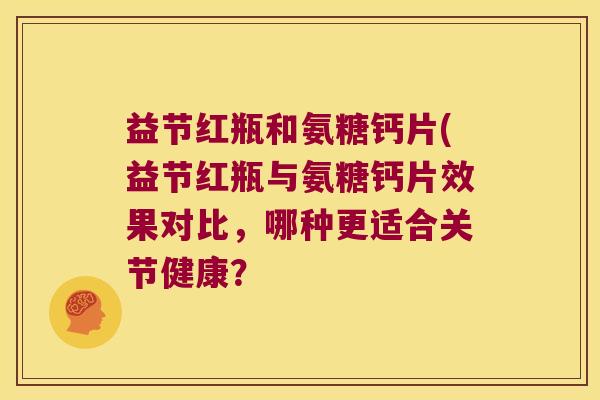 益节红瓶和氨糖钙片(益节红瓶与氨糖钙片效果对比，哪种更适合关节健康？