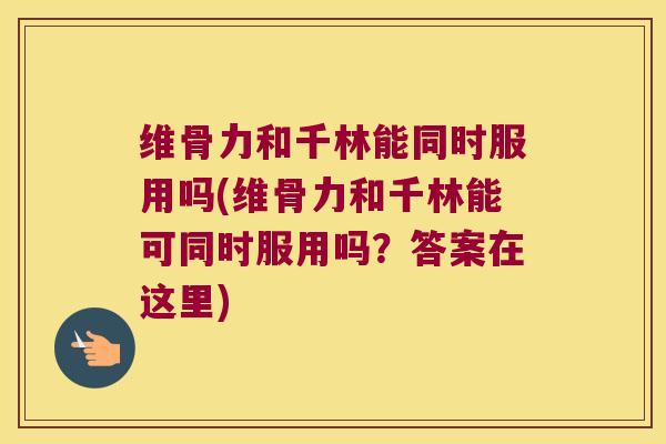 维骨力和千林能同时服用吗(维骨力和千林能可同时服用吗？答案在这里)