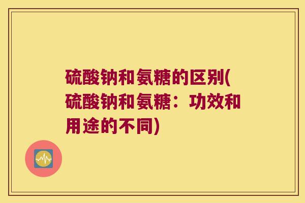 硫酸钠和氨糖的区别(硫酸钠和氨糖：功效和用途的不同)