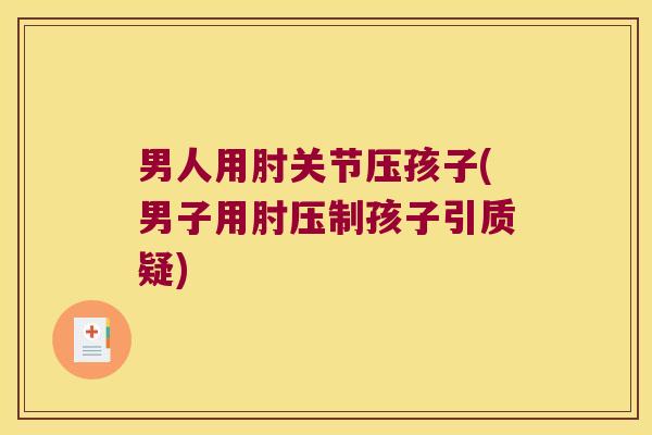 男人用肘关节压孩子(男子用肘压制孩子引质疑) 男人用肘关节压孩子(男子用肘压制孩子引质疑)