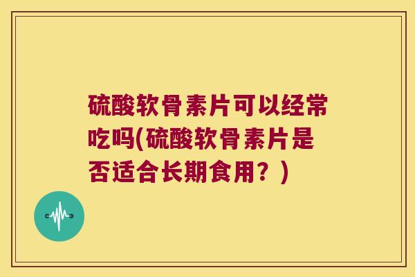 硫酸软骨素片可以经常吃吗(硫酸软骨素片是否适合长期食用?) 硫酸软骨素片可以经常吃吗(硫酸软骨素片是否适合长期食用?)