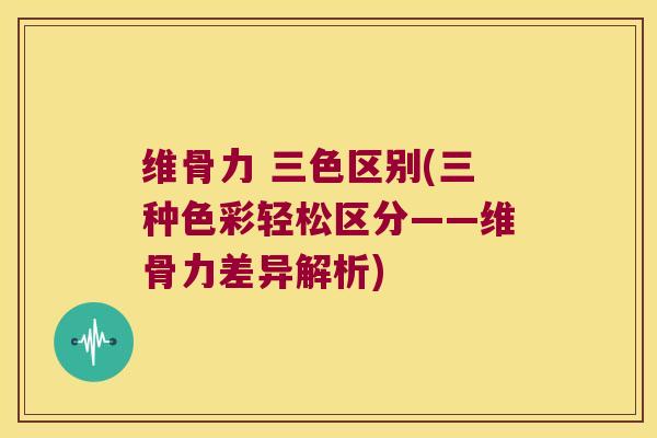维骨力 三色区别(三种色彩轻松区分——维骨力差异解析)