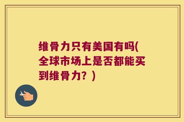 维骨力只有美国有吗(全球市场上是否都能买到维骨力?) 维骨力只有美国有吗(全球市场上是否都能买到维骨力?)