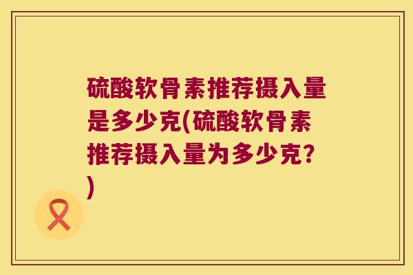 硫酸软骨素推荐摄入量是多少克(硫酸软骨素推荐摄入量为多少克?) 硫酸软骨素推荐摄入量是多少克(硫酸软骨素推荐摄入量为多少克?)