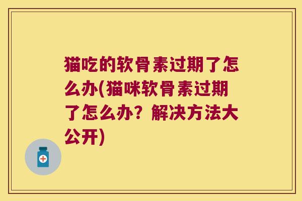 猫吃的软骨素过期了怎么办(猫咪软骨素过期了怎么办？解决方法大公开)