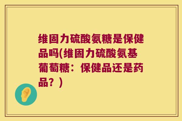 维固力硫酸氨糖是保健品吗(维固力硫酸氨基葡萄糖:保健品还是药品?) 维固力硫酸氨糖是保健品吗(维固力硫酸氨基葡萄糖:保健品还是药品?)