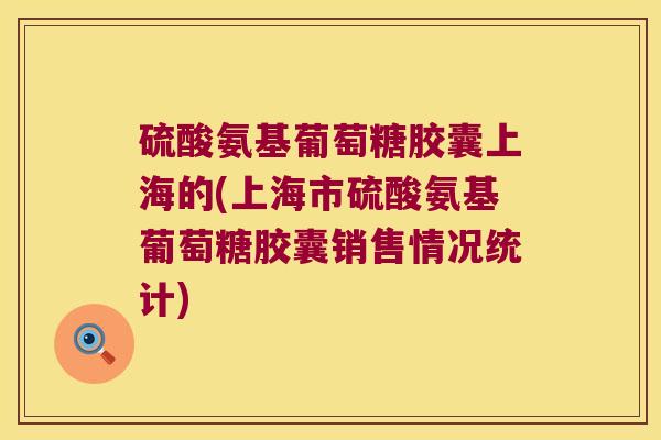 硫酸氨基葡萄糖胶囊上海的(上海市硫酸氨基葡萄糖胶囊销售情况统计)