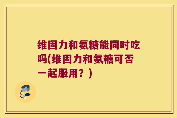 维固力和氨糖能同时吃吗(维固力和氨糖可否一起服用?) 维固力和氨糖能同时吃吗(维固力和氨糖可否一起服用?)