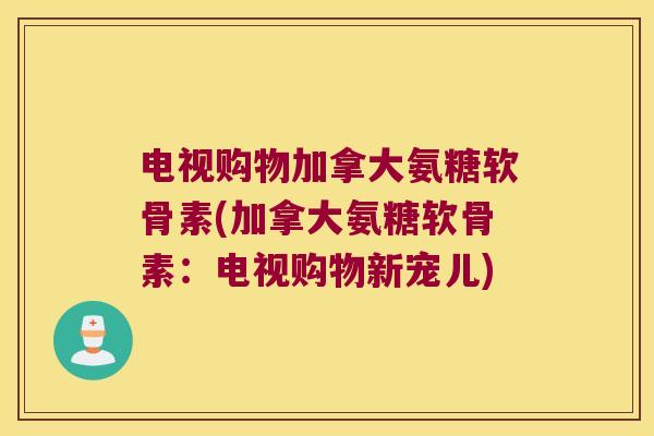 电视购物加拿大氨糖软骨素(加拿大氨糖软骨素：电视购物新宠儿)