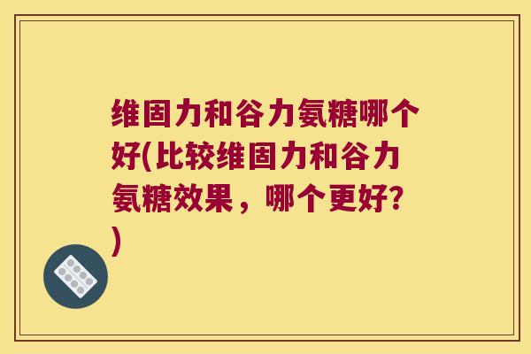 维固力和谷力氨糖哪个好(比较维固力和谷力氨糖效果,哪个更好?) 维固力和谷力氨糖哪个好(比较维固力和谷力氨糖效果,哪个更好?)