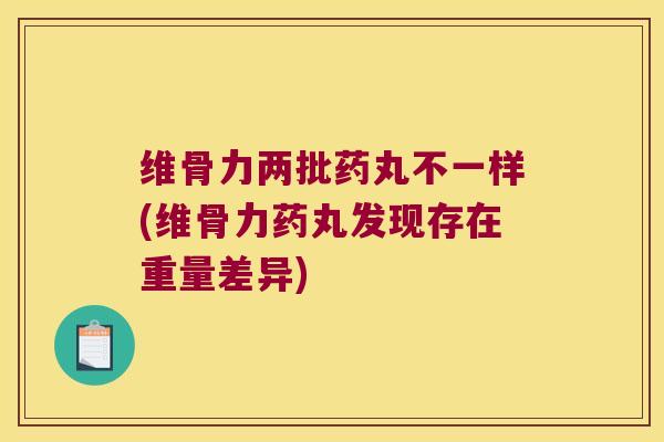维骨力两批药丸不一样(维骨力药丸发现存在重量差异) 维骨力两批药丸不一样(维骨力药丸发现存在重量差异)