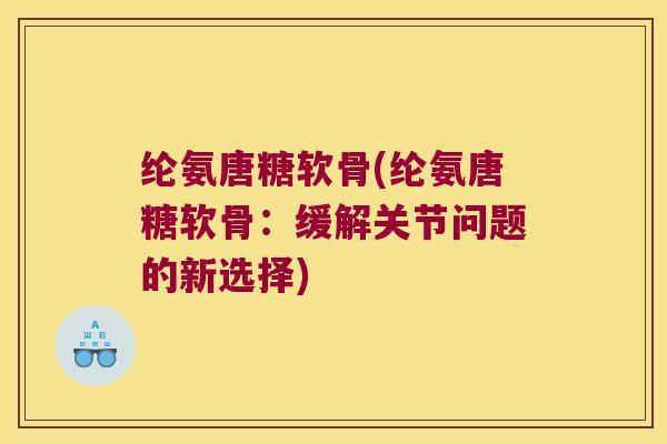 纶氨唐糖软骨(纶氨唐糖软骨:缓解关节问题的新选择) 纶氨唐糖软骨(纶氨唐糖软骨:缓解关节问题的新选择)