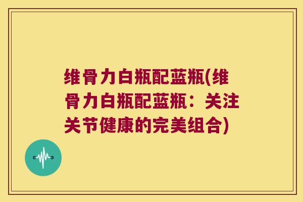 维骨力白瓶配蓝瓶(维骨力白瓶配蓝瓶：关注关节健康的完美组合)