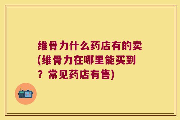 维骨力什么药店有的卖(维骨力在哪里能买到?常见药店有售) 维骨力什么药店有的卖(维骨力在哪里能买到?常见药店有售)