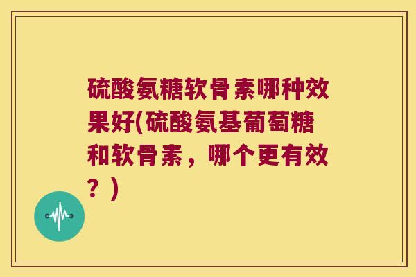 硫酸氨糖软骨素哪种效果好(硫酸氨基葡萄糖和软骨素，哪个更有效？)