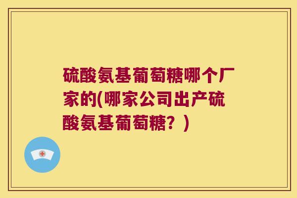 硫酸氨基葡萄糖哪个厂家的(哪家公司出产硫酸氨基葡萄糖？)